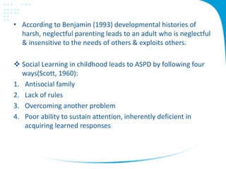 • According to Benjamin (1993) developmental histories of
harsh, neglectful parenting leads to an adult who is neglectful
& insensitive to the needs of others & exploits others.
 Social Learning in childhood leads to ASPD by following four
ways(Scott, 1960):
1. Antisocial family
2. Lack of rules
3. Overcoming another problem
4. Poor ability to sustain attention, inherently deficient in
acquiring learned responses
 