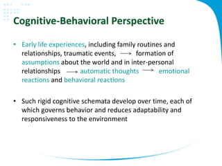Cognitive-Behavioral Perspective
• Early life experiences, including family routines and
relationships, traumatic events, formation of
assumptions about the world and in inter-personal
relationships automatic thoughts emotional
reactions and behavioral reactions
• Such rigid cognitive schemata develop over time, each of
which governs behavior and reduces adaptability and
responsiveness to the environment
 