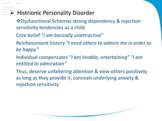  Histrionic Personality Disorder
Dysfunctional Schemas-strong dependency & rejection
sensitivity tendencies as a child
Core belief “I am basically unattractive”
Reinforcement history “I need others to admire me in order to
be happy”
Individual compensates “I am lovable, entertaining” “I am
entitled to admiration”
Thus, deserve unfaltering attention & view others positively
as long as they provide it, conceals underlying anxiety &
rejection sensitivity
 