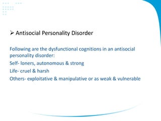 Antisocial Personality Disorder
Following are the dysfunctional cognitions in an antisocial
personality disorder:
Self- loners, autonomous & strong
Life- cruel & harsh
Others- exploitative & manipulative or as weak & vulnerable
 