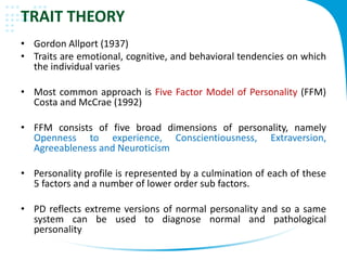 TRAIT THEORY
• Gordon Allport (1937)
• Traits are emotional, cognitive, and behavioral tendencies on which
the individual varies
• Most common approach is Five Factor Model of Personality (FFM)
Costa and McCrae (1992)
• FFM consists of five broad dimensions of personality, namely
Openness to experience, Conscientiousness, Extraversion,
Agreeableness and Neuroticism
• Personality profile is represented by a culmination of each of these
5 factors and a number of lower order sub factors.
• PD reflects extreme versions of normal personality and so a same
system can be used to diagnose normal and pathological
personality
 