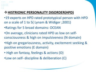 HISTRIONIC PERSONALITY DISORDER(HPD)
•19 experts on HPD rated prototypical person with HPD
on a scale of 1 to 5( Lynam & Widiger ;2001)
•Ratings for 5 broad domains: OCEAN
•On average, clinicians rated HPD as low on self-
consciousness & high on impulsiveness (N domain)
•High on gregariousness, activity, excitement seeking &
positive emotions (E domain)
• High on fantasy, feelings & actions (O)
•Low on self- discipline & deliberation (C)
 
