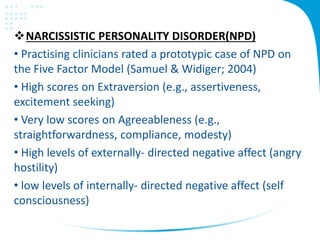 NARCISSISTIC PERSONALITY DISORDER(NPD)
• Practising clinicians rated a prototypic case of NPD on
the Five Factor Model (Samuel & Widiger; 2004)
• High scores on Extraversion (e.g., assertiveness,
excitement seeking)
• Very low scores on Agreeableness (e.g.,
straightforwardness, compliance, modesty)
• High levels of externally- directed negative affect (angry
hostility)
• low levels of internally- directed negative affect (self
consciousness)
 