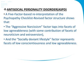 ANTISOCIAL PERSONALITY DISORDER(ASPD)
• A Five-Factor-based re-interpretation of the
Psychopathy Checklist-Revised factor structure shows
that:
• The “Aggressive Narcissism” factor taps into facets of
low agreeableness (with some contribution of facets of
neuroticism and extraversion),
• And the “Socially deviant lifestyle” factor represents
facets of low conscientiousness and low agreeableness.
 