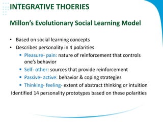 INTEGRATIVE THOERIES
Millon’s Evolutionary Social Learning Model
• Based on social learning concepts
• Describes personality in 4 polarities
 Pleasure- pain: nature of reinforcement that controls
one’s behavior
 Self- other: sources that provide reinforcement
 Passive- active: behavior & coping strategies
 Thinking- feeling- extent of abstract thinking or intuition
Identified 14 personality prototypes based on these polarities
 