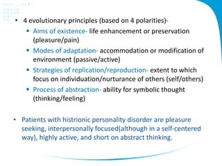 • 4 evolutionary principles (based on 4 polarities)-
 Aims of existence- life enhancement or preservation
(pleasure/pain)
 Modes of adaptation- accommodation or modification of
environment (passive/active)
 Strategies of replication/reproduction- extent to which
focus on individuation/nurturance of others (self/others)
 Process of abstraction- ability for symbolic thought
(thinking/feeling)
• Patients with histrionic personality disorder are pleasure
seeking, interpersonally focused(although in a self-centered
way), highly active, and short on abstract thinking.
 