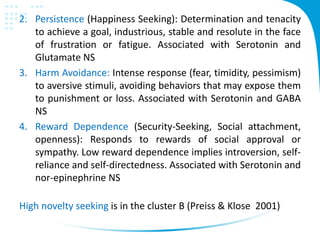 2. Persistence (Happiness Seeking): Determination and tenacity
to achieve a goal, industrious, stable and resolute in the face
of frustration or fatigue. Associated with Serotonin and
Glutamate NS
3. Harm Avoidance: Intense response (fear, timidity, pessimism)
to aversive stimuli, avoiding behaviors that may expose them
to punishment or loss. Associated with Serotonin and GABA
NS
4. Reward Dependence (Security-Seeking, Social attachment,
openness): Responds to rewards of social approval or
sympathy. Low reward dependence implies introversion, self-
reliance and self-directedness. Associated with Serotonin and
nor-epinephrine NS
High novelty seeking is in the cluster B (Preiss & Klose 2001)
 