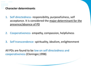 Character determinants
1. Self directedness- responsibility, purposefulness, self
acceptance. It is considered the major determinant for the
presence/absence of PD
2. Cooperativeness- empathy, compassion, helpfulness
3. Self transcendence- spirituality, idealism, enlightenment
All PDs are found to be low on self directedness and
cooperativeness (Cloninger,1998)
 