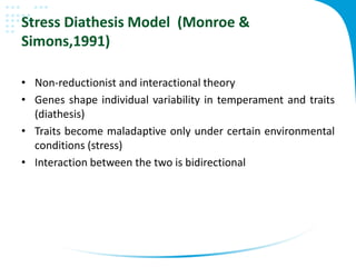 Stress Diathesis Model (Monroe &
Simons,1991)
• Non-reductionist and interactional theory
• Genes shape individual variability in temperament and traits
(diathesis)
• Traits become maladaptive only under certain environmental
conditions (stress)
• Interaction between the two is bidirectional
 