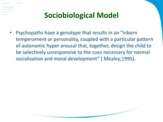 Sociobiological Model
• Psychopaths have a genotype that results in an “inborn
temperament or personality, coupled with a particular pattern
of autonomic hyper arousal that, together, design the child to
be selectively unresponsive to the cues necessary for normal
socialization and moral development” ( Mealey;1995).
 