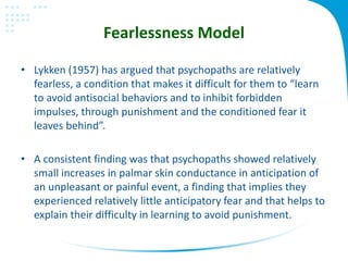 Fearlessness Model
• Lykken (1957) has argued that psychopaths are relatively
fearless, a condition that makes it difficult for them to “learn
to avoid antisocial behaviors and to inhibit forbidden
impulses, through punishment and the conditioned fear it
leaves behind”.
• A consistent finding was that psychopaths showed relatively
small increases in palmar skin conductance in anticipation of
an unpleasant or painful event, a finding that implies they
experienced relatively little anticipatory fear and that helps to
explain their difficulty in learning to avoid punishment.
 