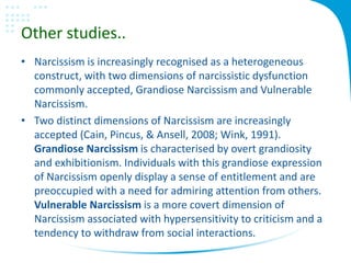 Other studies..
• Narcissism is increasingly recognised as a heterogeneous
construct, with two dimensions of narcissistic dysfunction
commonly accepted, Grandiose Narcissism and Vulnerable
Narcissism.
• Two distinct dimensions of Narcissism are increasingly
accepted (Cain, Pincus, & Ansell, 2008; Wink, 1991).
Grandiose Narcissism is characterised by overt grandiosity
and exhibitionism. Individuals with this grandiose expression
of Narcissism openly display a sense of entitlement and are
preoccupied with a need for admiring attention from others.
Vulnerable Narcissism is a more covert dimension of
Narcissism associated with hypersensitivity to criticism and a
tendency to withdraw from social interactions.
 