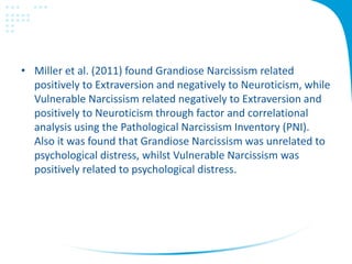• Miller et al. (2011) found Grandiose Narcissism related
positively to Extraversion and negatively to Neuroticism, while
Vulnerable Narcissism related negatively to Extraversion and
positively to Neuroticism through factor and correlational
analysis using the Pathological Narcissism Inventory (PNI).
Also it was found that Grandiose Narcissism was unrelated to
psychological distress, whilst Vulnerable Narcissism was
positively related to psychological distress.
 