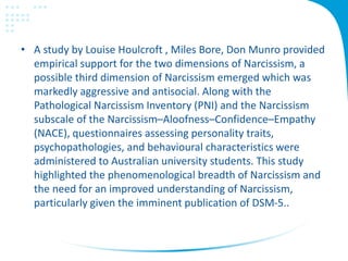 • A study by Louise Houlcroft , Miles Bore, Don Munro provided
empirical support for the two dimensions of Narcissism, a
possible third dimension of Narcissism emerged which was
markedly aggressive and antisocial. Along with the
Pathological Narcissism Inventory (PNI) and the Narcissism
subscale of the Narcissism–Aloofness–Confidence–Empathy
(NACE), questionnaires assessing personality traits,
psychopathologies, and behavioural characteristics were
administered to Australian university students. This study
highlighted the phenomenological breadth of Narcissism and
the need for an improved understanding of Narcissism,
particularly given the imminent publication of DSM-5..
 