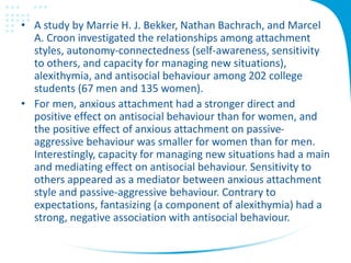 • A study by Marrie H. J. Bekker, Nathan Bachrach, and Marcel
A. Croon investigated the relationships among attachment
styles, autonomy-connectedness (self-awareness, sensitivity
to others, and capacity for managing new situations),
alexithymia, and antisocial behaviour among 202 college
students (67 men and 135 women).
• For men, anxious attachment had a stronger direct and
positive effect on antisocial behaviour than for women, and
the positive effect of anxious attachment on passive-
aggressive behaviour was smaller for women than for men.
Interestingly, capacity for managing new situations had a main
and mediating effect on antisocial behaviour. Sensitivity to
others appeared as a mediator between anxious attachment
style and passive-aggressive behaviour. Contrary to
expectations, fantasizing (a component of alexithymia) had a
strong, negative association with antisocial behaviour.
 