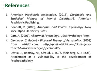 References
1. American Psychiatric Association. (2013). Diagnostic And
Statistical Manual of Mental DIsorders-5. American
Psychiatric Publishing.
2. Bennett, P. (2006). Abnormal and Clinical Psychology. New
York: Open University Press.
3. Carr, A. (2001). Abnormal Psychology. USA: Psychology Press.
4. Cloninger, C. Robert - Biosocial Theory of Personality. (2008)
from wikidot.com: http://paei.wikidot.com/cloninger-c-
robert-biosocial-theory-of-personality
5. Davila, J., Ramsay, M., Stroud, C. B., & Steinberg, S. J. (n.d.).
Attachment as a Vulnerability to the development of
Psychopathology.
 