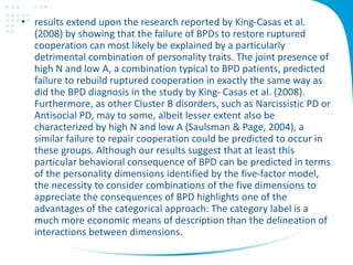 • results extend upon the research reported by King-Casas et al.
(2008) by showing that the failure of BPDs to restore ruptured
cooperation can most likely be explained by a particularly
detrimental combination of personality traits. The joint presence of
high N and low A, a combination typical to BPD patients, predicted
failure to rebuild ruptured cooperation in exactly the same way as
did the BPD diagnosis in the study by King- Casas et al. (2008).
Furthermore, as other Cluster B disorders, such as Narcissistic PD or
Antisocial PD, may to some, albeit lesser extent also be
characterized by high N and low A (Saulsman & Page, 2004), a
similar failure to repair cooperation could be predicted to occur in
these groups. Although our results suggest that at least this
particular behavioral consequence of BPD can be predicted in terms
of the personality dimensions identified by the five-factor model,
the necessity to consider combinations of the five dimensions to
appreciate the consequences of BPD highlights one of the
advantages of the categorical approach: The category label is a
much more economic means of description than the delineation of
interactions between dimensions.
 