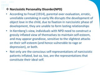  Narcissistic Personality Disorder(NPD)
• According to Freud (1914), parental over evaluation, erratic,
unreliable caretaking in early life disrupts the development of
object love in the child, due to fixation in narcissistic phase of
development, they are unable to form lasting relationships
• In Kernberg’s view, individuals with NPD need to construct a
grossly inflated view of themselves to maintain self-esteem,
and may appear grandiose, sensitive to the slightest attacks
on their self-esteem (and hence vulnerable to rage or
depression), or both.
• Not only are the conscious self-representations of narcissistic
patients inflated, but so, too, are the representations that
constitute their ideal self.
 