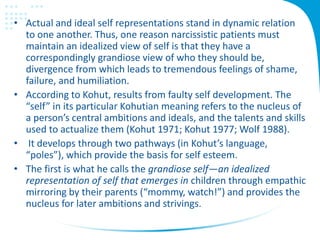 • Actual and ideal self representations stand in dynamic relation
to one another. Thus, one reason narcissistic patients must
maintain an idealized view of self is that they have a
correspondingly grandiose view of who they should be,
divergence from which leads to tremendous feelings of shame,
failure, and humiliation.
• According to Kohut, results from faulty self development. The
“self” in its particular Kohutian meaning refers to the nucleus of
a person’s central ambitions and ideals, and the talents and skills
used to actualize them (Kohut 1971; Kohut 1977; Wolf 1988).
• It develops through two pathways (in Kohut’s language,
“poles”), which provide the basis for self esteem.
• The first is what he calls the grandiose self—an idealized
representation of self that emerges in children through empathic
mirroring by their parents (“mommy, watch!”) and provides the
nucleus for later ambitions and strivings.
 
