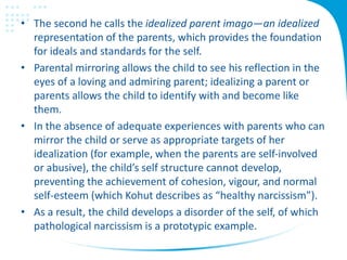 • The second he calls the idealized parent imago—an idealized
representation of the parents, which provides the foundation
for ideals and standards for the self.
• Parental mirroring allows the child to see his reflection in the
eyes of a loving and admiring parent; idealizing a parent or
parents allows the child to identify with and become like
them.
• In the absence of adequate experiences with parents who can
mirror the child or serve as appropriate targets of her
idealization (for example, when the parents are self-involved
or abusive), the child’s self structure cannot develop,
preventing the achievement of cohesion, vigour, and normal
self-esteem (which Kohut describes as “healthy narcissism”).
• As a result, the child develops a disorder of the self, of which
pathological narcissism is a prototypic example.
 