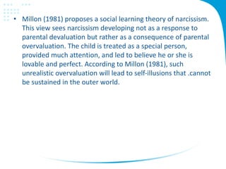 • Millon (1981) proposes a social learning theory of narcissism.
This view sees narcissism developing not as a response to
parental devaluation but rather as a consequence of parental
overvaluation. The child is treated as a special person,
provided much attention, and led to believe he or she is
lovable and perfect. According to Millon (1981), such
unrealistic overvaluation will lead to self-illusions that .cannot
be sustained in the outer world.
 