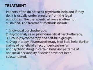 TREATMENT
Patients often do not seek psychiatric help and if they
do, it is usually under pressure from the legal
authorities. The therapeutic alliance is often not
sustained. The treatment methods include:
1. Individual psychotherapy.
2. Psychoanalysis or psychoanalytical psychotherapy.
3. Group psychotherapy and self-help groups.
4. Drug therapy: Pharmacotherapy is of little help. Earlier
claims of beneficial effect of pericyazine (an
antipsychotic drug) in certain behavior patterns of
antisocial personality disorder have not been
substantiated.
 