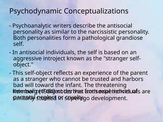 - Psychoanalytic writers describe the antisocial
personality as similar to the narcissistic personality.
Both personalities form a pathological grandiose
self.
- In antisocial individuals, the self is based on an
aggressive introject known as the "stranger self-
object."
- This self-object reflects an experience of the parent
as a stranger who cannot be trusted and harbors
bad will toward the infant. The threatening
internalized object derives from experiences of
parental neglect or cruelty.
Psychodynamic Conceptualizations
Kernberg (1984) notes that antisocial individuals are
similarly stunted in superego development.
 