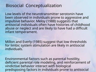 Biosocial Conceptualization
Low levels of the neurotransmitter serotonin have
been observed in individuals prone to aggressive and
impulsive behavior. Meloy (1988) suggests that
antisocial individuals often have histories of childhood
abuse or neglect and are likely to have had a difficult
infant temperament.
Millon and Everly (1985) suggest that low thresholds
for limbic system stimulation are likely in antisocial
individuals.
Environmental factors such as parental hostility,
deficient parental role modeling, and reinforcement of
vindictive behavior interact with biological
predisposing factors in individuals prone to antisocial
 