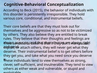 Cognitive-Behavioral Conceptualization
According to Beck (2015), the behavior of individuals with
this disorder is persistently irresponsible. They hold
various core, conditional, and instrumental beliefs.
Their core beliefs are that they must look out for
themselves and be aggressive so as not to be victimized
by others. They also believe they are entitled to break
rules. They believe that their thoughts and feelings are
always accurate, and that their choices are always right
and good.
Their conditional belief is that if they don’t manipulate,
exploit, or attach others, they will never get what they
deserve. Their instrumental belief is to get others before
they get you, and take what you need since you deserve
it.
These individuals tend to view themselves as strong,
clever, self-sufficient, and invulnerable. They tend to view
others as either weak and vulnerable, or stupid and
 