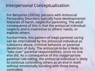 Interpersonal Conceptualization
For Benjamin (2003a), persons with Antisocial
Personality Disorders typically have developmental
histories of harsh, neglectful parenting. The adult
consequence of this is that the antisocial individual
neglects and is insensitive to others’ needs, or
exploits others.
Furthermore, this pattern of inept parental caring
can be internalized by the antisocial individual as
substance abuse, criminal behavior, or parental
dereliction of duty. The antisocial-to-be is likely to
“take over” parental responsibilities, since no one
else did. As a consequence of this inappropriate
parental role-taking, the antisocial individual is likely
to continue controlling others as an end in itself,
without emotionally bonding with those being
controlled.
 