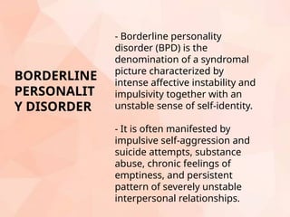 - Borderline personality
disorder (BPD) is the
denomination of a syndromal
picture characterized by
intense affective instability and
impulsivity together with an
unstable sense of self-identity.
- It is often manifested by
impulsive self-aggression and
suicide attempts, substance
abuse, chronic feelings of
emptiness, and persistent
pattern of severely unstable
interpersonal relationships.
BORDERLINE
PERSONALIT
Y DISORDER
 