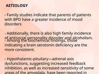 - Family studies indicate that parents of patients
with BPD have a greater incidence of mood
disorders
- Additionally, there is also high family incidence
of antisocial personality disorder and alcoholism.
AETIOLOGY
- Among the biochemical findings, those
indicating a brain serotonin deficiency are the
more consistent.
- Hypothalamic-pituitary—adrenal axis
dysfunctions, suggesting increased feedback
inhibition, as well as increased sensitivity of some
areas of the amygdala, have been reported in
 