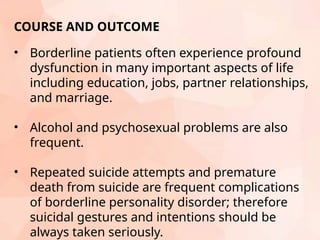 COURSE AND OUTCOME
• Borderline patients often experience profound
dysfunction in many important aspects of life
including education, jobs, partner relationships,
and marriage.
• Alcohol and psychosexual problems are also
frequent.
• Repeated suicide attempts and premature
death from suicide are frequent complications
of borderline personality disorder; therefore
suicidal gestures and intentions should be
always taken seriously.
 