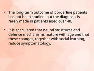 • The long-term outcome of borderline patients
has not been studied, but the diagnosis is
rarely made in patients aged over 40.
• It is speculated that neural structures and
defence mechanisms mature with age and that
these changes, together with social learning,
reduce symptomatology.
 
