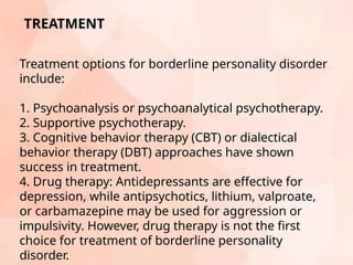 TREATMENT
Treatment options for borderline personality disorder
include:
1. Psychoanalysis or psychoanalytical psychotherapy.
2. Supportive psychotherapy.
3. Cognitive behavior therapy (CBT) or dialectical
behavior therapy (DBT) approaches have shown
success in treatment.
4. Drug therapy: Antidepressants are effective for
depression, while antipsychotics, lithium, valproate,
or carbamazepine may be used for aggression or
impulsivity. However, drug therapy is not the first
choice for treatment of borderline personality
disorder.
 