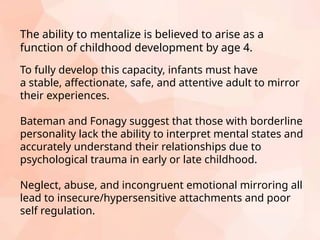 To fully develop this capacity, infants must have
a stable, affectionate, safe, and attentive adult to mirror
their experiences.
Bateman and Fonagy suggest that those with borderline
personality lack the ability to interpret mental states and
accurately understand their relationships due to
psychological trauma in early or late childhood.
Neglect, abuse, and incongruent emotional mirroring all
lead to insecure/hypersensitive attachments and poor
self regulation.
The ability to mentalize is believed to arise as a
function of childhood development by age 4.
 