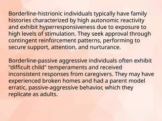 Borderline-histrionic individuals typically have family
histories characterized by high autonomic reactivity
and exhibit hyperresponsiveness due to exposure to
high levels of stimulation. They seek approval through
contingent reinforcement patterns, performing to
secure support, attention, and nurturance.
Borderline-passive aggressive individuals often exhibit
"difficult child" temperaments and received
inconsistent responses from caregivers. They may have
experienced broken homes and had a parent model
erratic, passive-aggressive behavior, which they
replicate as adults.
 