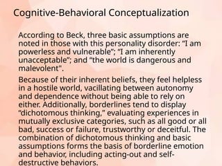Cognitive-Behavioral Conceptualization
According to Beck, three basic assumptions are
noted in those with this personality disorder: “I am
powerless and vulnerable”; “I am inherently
unacceptable”; and “the world is dangerous and
malevolent".
Because of their inherent beliefs, they feel helpless
in a hostile world, vacillating between autonomy
and dependence without being able to rely on
either. Additionally, borderlines tend to display
“dichotomous thinking,” evaluating experiences in
mutually exclusive categories, such as all good or all
bad, success or failure, trustworthy or deceitful. The
combination of dichotomous thinking and basic
assumptions forms the basis of borderline emotion
and behavior, including acting-out and self-
destructive behaviors.
 