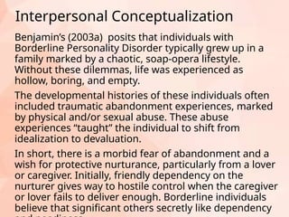 Interpersonal Conceptualization
Benjamin’s (2003a) posits that individuals with
Borderline Personality Disorder typically grew up in a
family marked by a chaotic, soap-opera lifestyle.
Without these dilemmas, life was experienced as
hollow, boring, and empty.
The developmental histories of these individuals often
included traumatic abandonment experiences, marked
by physical and/or sexual abuse. These abuse
experiences “taught” the individual to shift from
idealization to devaluation.
In short, there is a morbid fear of abandonment and a
wish for protective nurturance, particularly from a lover
or caregiver. Initially, friendly dependency on the
nurturer gives way to hostile control when the caregiver
or lover fails to deliver enough. Borderline individuals
believe that significant others secretly like dependency
 