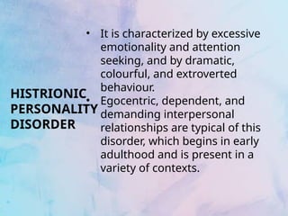 HISTRIONIC
PERSONALITY
DISORDER
• It is characterized by excessive
emotionality and attention
seeking, and by dramatic,
colourful, and extroverted
behaviour.
• Egocentric, dependent, and
demanding interpersonal
relationships are typical of this
disorder, which begins in early
adulthood and is present in a
variety of contexts.
 