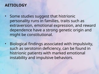 AETIOLOGY
• Some studies suggest that histrionic
personality runs in families, traits such as
extraversion, emotional expression, and reward
dependence have a strong genetic origin and
might be constitutional.
• Biological findings associated with impulsivity,
such as serotonin deficiency, can be found in
histrionic patients with marked emotional
instability and impulsive behaviors.
 