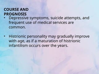 COURSE AND
PROGNOSIS
• Depressive symptoms, suicide attempts, and
frequent use of medical services are
common.
• Histrionic personality may gradually improve
with age, as if a maturation of histrionic
infantilism occurs over the years.
 