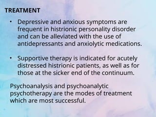 TREATMENT
• Depressive and anxious symptoms are
frequent in histrionic personality disorder
and can be alleviated with the use of
antidepressants and anxiolytic medications.
• Supportive therapy is indicated for acutely
distressed histrionic patients, as well as for
those at the sicker end of the continuum.
Psychoanalysis and psychoanalytic
psychotherapy are the modes of treatment
which are most successful.
 