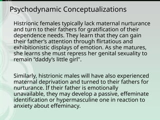 Psychodynamic Conceptualizations
Histrionic females typically lack maternal nurturance
and turn to their fathers for gratification of their
dependence needs. They learn that they can gain
their father’s attention through flirtatious and
exhibitionistic displays of emotion. As she matures,
she learns she must repress her genital sexuality to
remain “daddy’s little girl".
Similarly, histrionic males will have also experienced
maternal deprivation and turned to their fathers for
nurturance. If their father is emotionally
unavailable, they may develop a passive, effeminate
identification or hypermasculine one in reaction to
anxiety about effeminacy.
 