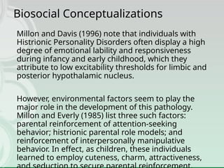 Biosocial Conceptualizations
Millon and Davis (1996) note that individuals with
Histrionic Personality Disorders often display a high
degree of emotional lability and responsiveness
during infancy and early childhood, which they
attribute to low excitability thresholds for limbic and
posterior hypothalamic nucleus.
However, environmental factors seem to play the
major role in the development of this pathology.
Millon and Everly (1985) list three such factors:
parental reinforcement of attention-seeking
behavior; histrionic parental role models; and
reinforcement of interpersonally manipulative
behavior. In effect, as children, these individuals
learned to employ cuteness, charm, attractiveness,
 