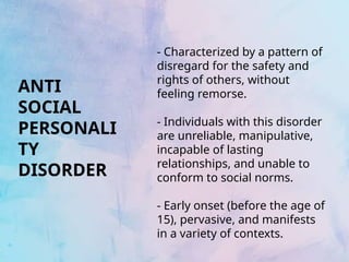 - Characterized by a pattern of
disregard for the safety and
rights of others, without
feeling remorse.
- Individuals with this disorder
are unreliable, manipulative,
incapable of lasting
relationships, and unable to
conform to social norms.
- Early onset (before the age of
15), pervasive, and manifests
in a variety of contexts.
ANTI
SOCIAL
PERSONALI
TY
DISORDER
 