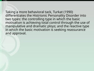 Taking a more behavioral tack, Turkat (1990)
differentiates the Histrionic Personality Disorder into
two types: the controlling type in which the basic
motivation is achieving total control through the use of
manipulative and dramatic ploys; and the reactive type
in which the basic motivation is seeking reassurance
and approval.
 