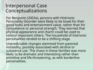 Interpersonal Case
Conceptualizations
For Benjamin (2003a), persons with Histrionic
Personality Disorder were likely to be loved for their
good looks and entertainment value, rather than for
competence or personal strength. They learned that
physical appearance and charm could be used to
control important others. The household of histrionic
personalities tended to be a shifting stage.
Unpredictable changes stemmed from parental
instability, possibly associated with alcohol or
substance use. The chaos in these families was more
likely to be dramatic and interesting rather than
primitive and life-threatening, as with borderline
personalities.
 