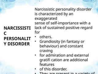 Narcissistic personality disorder
is characterized by an
exaggerated
sense of self-importance with a
lack of sustained positive regard
for
• others.
• Grandiosity (in fantasy or
behaviour) and constant
craving
• for admiration and external
gratifi cation are additional
features
• of this disorder.
NARCISSISTI
C
PERSONALIT
Y DISORDER
 