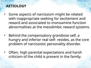 • Some aspects of narcissism might be related
with inappropriate seeking for excitement and
reward and associated to monoamine function
abnormalities at the mesolimbic reward systems.
• Behind the compensatory grandiose self, a
hungry and inferior real self- resides, as the core
problem of narcissistic personality disorder.
• Often, high parental expectations and harsh
criticism of the child is present in the family.
AETIOLOGY
 